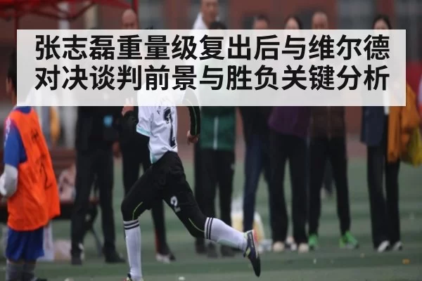 张志磊重量级复出后与维尔德对决谈判前景与胜负关键分析